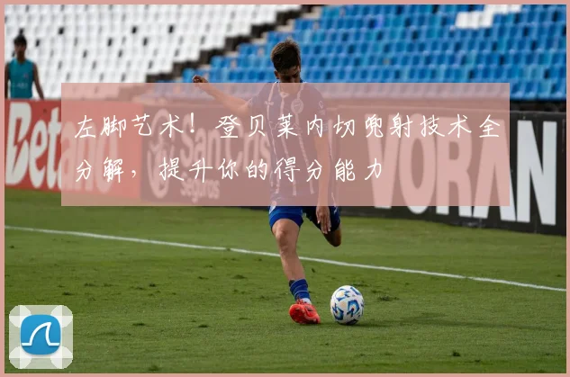 左脚艺术！登贝莱内切兜射技术全分解，提升你的得分能力