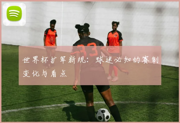世界杯扩军新规:球迷必知的赛制变化与看点