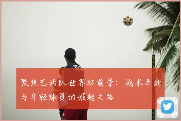 聚焦巴西队世界杯前景：战术革新与年轻球员的崛起之路