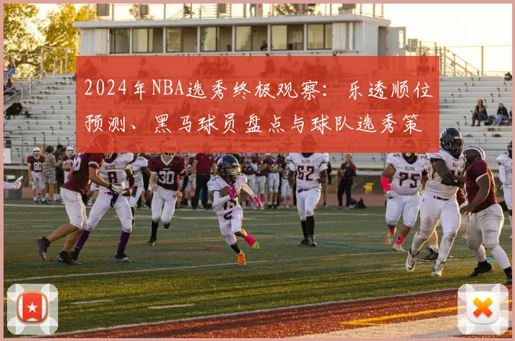 2024年NBA选秀终极观察：乐透顺位预测、黑马球员盘点与球队选秀策略解析