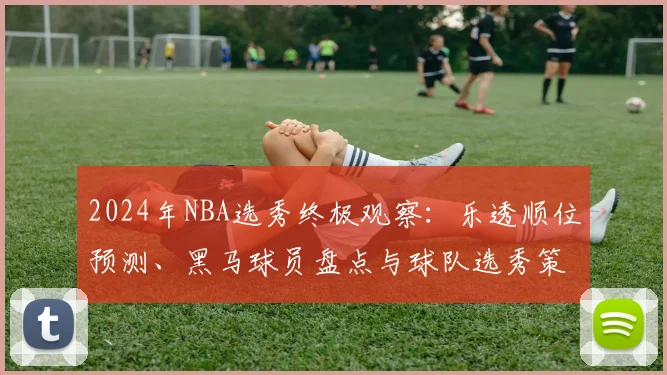 2024年NBA选秀终极观察：乐透顺位预测、黑马球员盘点与球队选秀策略解析