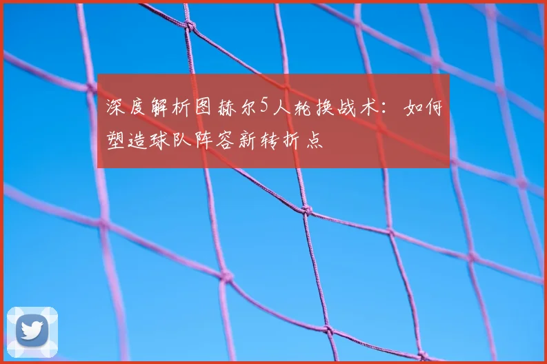 深度解析图赫尔5人轮换战术:如何塑造球队阵容新转折点