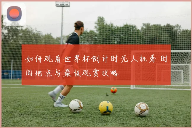 如何观看世界杯倒计时无人机秀 时间地点与最佳观赏攻略
