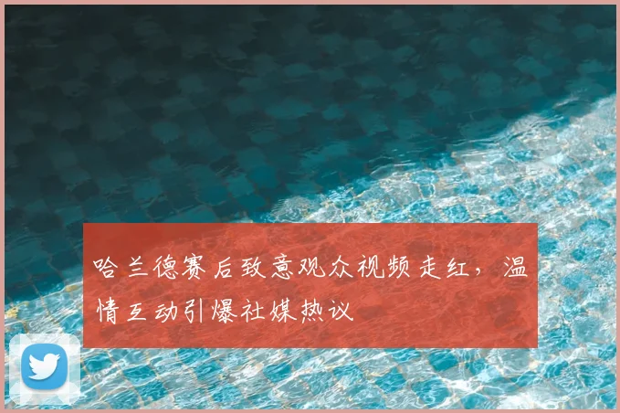哈兰德赛后致意观众视频走红，温情互动引爆社媒热议