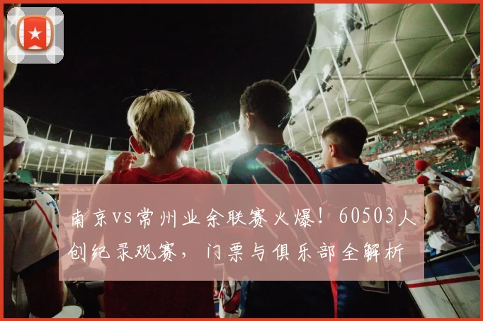 南京vs常州业余联赛火爆！60503人创纪录观赛，门票与俱乐部全解析
