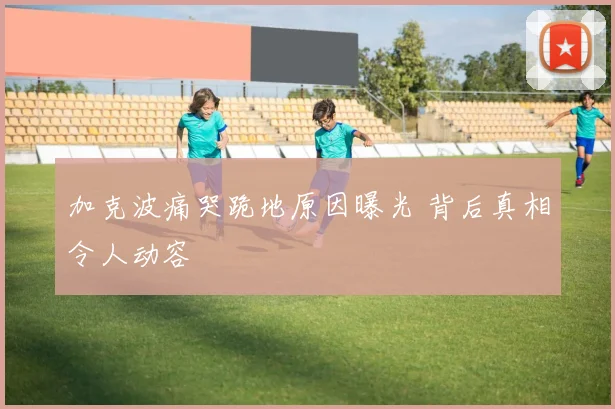 加克波痛哭跪地原因曝光 背后真相令人动容