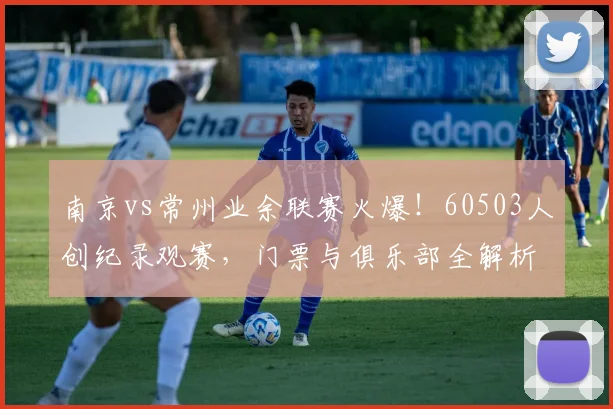 南京vs常州业余联赛火爆!60503人创纪录观赛,门票与俱乐部全解析