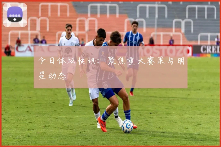 今日体坛快讯:聚焦重大赛果与明星动态