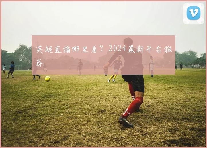 英超直播哪里看？2024最新平台推荐