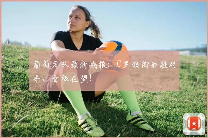 葡萄牙队最新战报:C罗领衔狂胜对手,晋级在望!