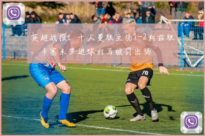 英超战报：十人曼联主场1-2利兹联，卡塞米罗进球利马被罚出场