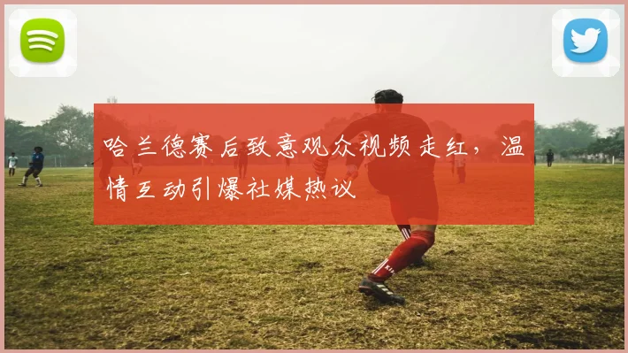 哈兰德赛后致意观众视频走红，温情互动引爆社媒热议