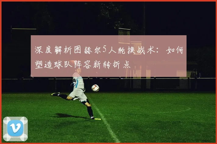 深度解析图赫尔5人轮换战术：如何塑造球队阵容新转折点