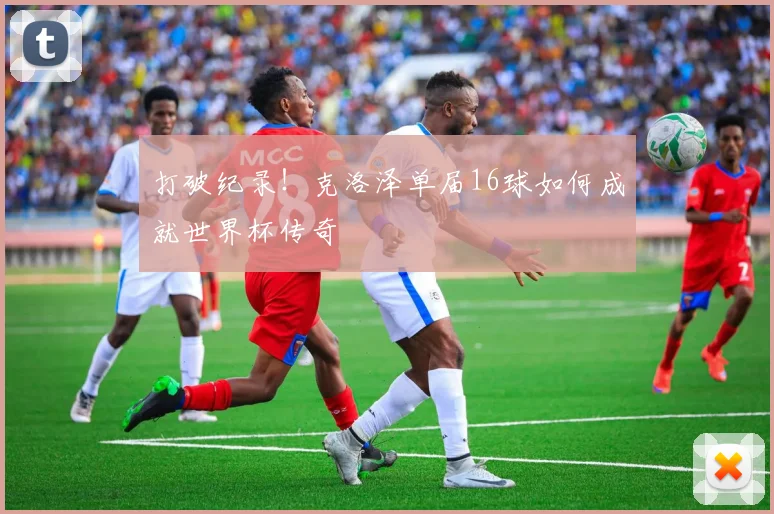 打破纪录！克洛泽单届16球如何成就世界杯传奇