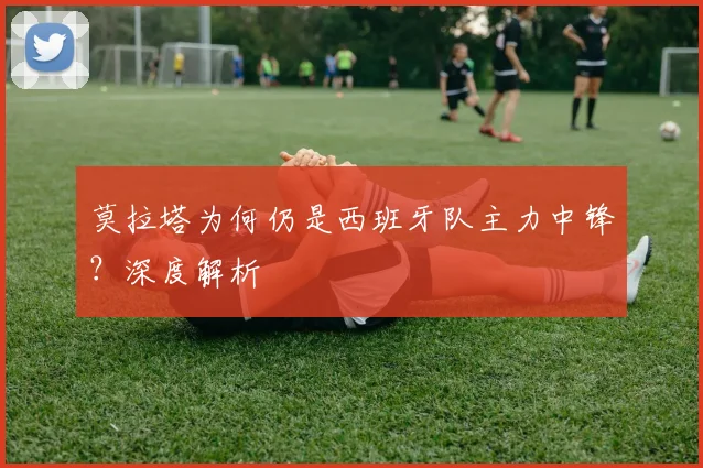 莫拉塔为何仍是西班牙队主力中锋？深度解析