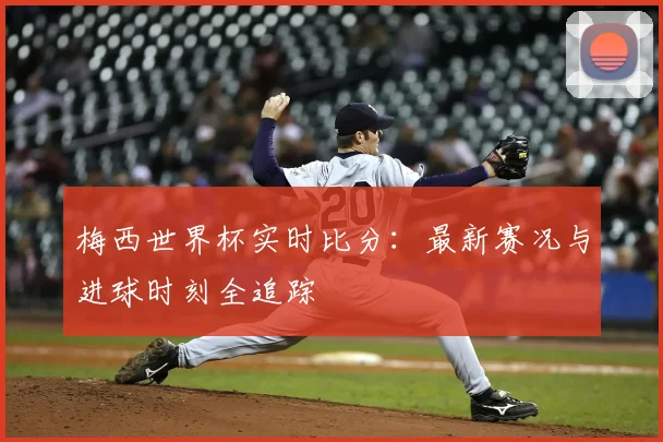 梅西世界杯实时比分：最新赛况与进球时刻全追踪