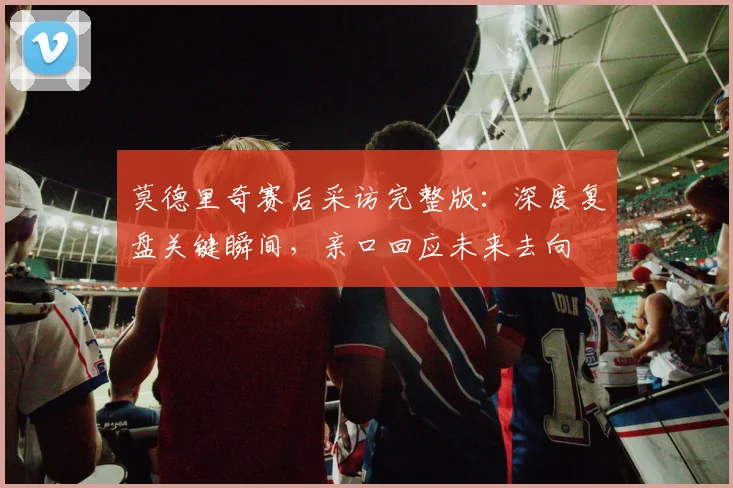 莫德里奇赛后采访完整版:深度复盘关键瞬间,亲口回应未来去向