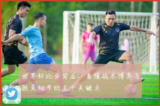 世界杯比分背后:看懂战术博弈与胜负细节的五个关键点