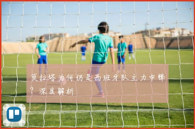 莫拉塔为何仍是西班牙队主力中锋?深度解析